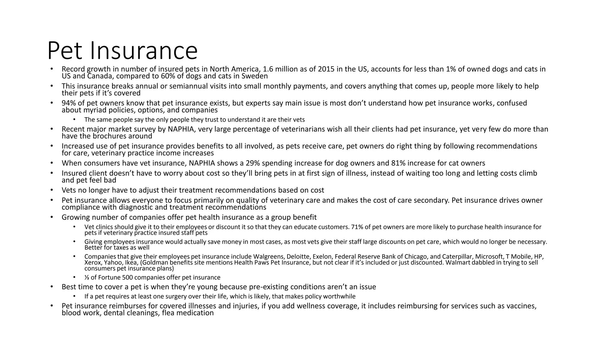 Pet Insurance• Record growth in number of insured pets in North America, 1.6 million as of 2015 in the US, accounts for less than 1% of owned dogs and cats in
US and Canada, compared to 60% of dogs and cats in Sweden
• This insurance breaks annual or semiannual visits into small monthly payments, and covers anything that comes up, people more likely to help
their pets if it’s covered
• 94% of pet owners know that pet insurance exists, but experts say main issue is most don’t understand how pet insurance works, confused
about myriad policies, options, and companies
• The same people say the only people they trust to understand it are their vets
• Recent major market survey by NAPHIA, very large percentage of veterinarians wish all their clients had pet insurance, yet very few do more than
have the brochures around
• Increased use of pet insurance provides benefits to all involved, as pets receive care, pet owners do right thing by following recommendations
for care, veterinary practice income increases
• When consumers have vet insurance, NAPHIA shows a 29% spending increase for dog owners and 81% increase for cat owners
• Insured client doesn’t have to worry about cost so they’ll bring pets in at first sign of illness, instead of waiting too long and letting costs climb
and pet feel bad
• Vets no longer have to adjust their treatment recommendations based on cost
• Pet insurance allows everyone to focus primarily on quality of veterinary care and makes the cost of care secondary. Pet insurance drives owner
compliance with diagnostic and treatment recommendations
• Growing number of companies offer pet health insurance as a group benefit
• Vet clinics should give it to their employees or discount it so that they can educate customers. 71% of pet owners are more likely to purchase health insurance for
pets if veterinary practice insured staff pets
• Giving employees insurance would actually save money in most cases, as most vets give their staff large discounts on pet care, which would no longer be necessary.
Better for taxes as well
• Companies that give their employees pet insurance include Walgreens, Deloitte, Exelon, Federal Reserve Bank of Chicago, and Caterpillar, Microsoft, T Mobile, HP,
Xerox, Yahoo, Ikea, (Goldman benefits site mentions Health Paws Pet Insurance, but not clear if it’s included or just discounted. Walmart dabbled in trying to sell
consumers pet insurance plans)
• ⅓ of Fortune 500 companies offer pet insurance
• Best time to cover a pet is when they’re young because pre-existing conditions aren’t an issue
• If a pet requires at least one surgery over their life, which is likely, that makes policy worthwhile
• Pet insurance reimburses for covered illnesses and injuries, if you add wellness coverage, it includes reimbursing for services such as vaccines,
blood work, dental cleanings, flea medication
 