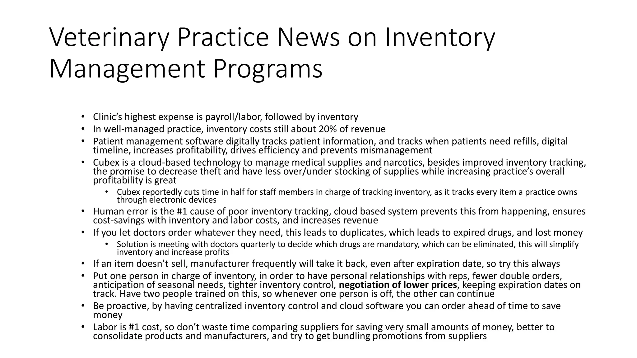 Veterinary Practice News on Inventory
Management Programs
• Clinic’s highest expense is payroll/labor, followed by inventory
• In well-managed practice, inventory costs still about 20% of revenue
• Patient management software digitally tracks patient information, and tracks when patients need refills, digital
timeline, increases profitability, drives efficiency and prevents mismanagement
• Cubex is a cloud-based technology to manage medical supplies and narcotics, besides improved inventory tracking,
the promise to decrease theft and have less over/under stocking of supplies while increasing practice’s overall
profitability is great
• Cubex reportedly cuts time in half for staff members in charge of tracking inventory, as it tracks every item a practice owns
through electronic devices
• Human error is the #1 cause of poor inventory tracking, cloud based system prevents this from happening, ensures
cost-savings with inventory and labor costs, and increases revenue
• If you let doctors order whatever they need, this leads to duplicates, which leads to expired drugs, and lost money
• Solution is meeting with doctors quarterly to decide which drugs are mandatory, which can be eliminated, this will simplify
inventory and increase profits
• If an item doesn’t sell, manufacturer frequently will take it back, even after expiration date, so try this always
• Put one person in charge of inventory, in order to have personal relationships with reps, fewer double orders,
anticipation of seasonal needs, tighter inventory control, negotiation of lower prices, keeping expiration dates on
track. Have two people trained on this, so whenever one person is off, the other can continue
• Be proactive, by having centralized inventory control and cloud software you can order ahead of time to save
money
• Labor is #1 cost, so don’t waste time comparing suppliers for saving very small amounts of money, better to
consolidate products and manufacturers, and try to get bundling promotions from suppliers
 