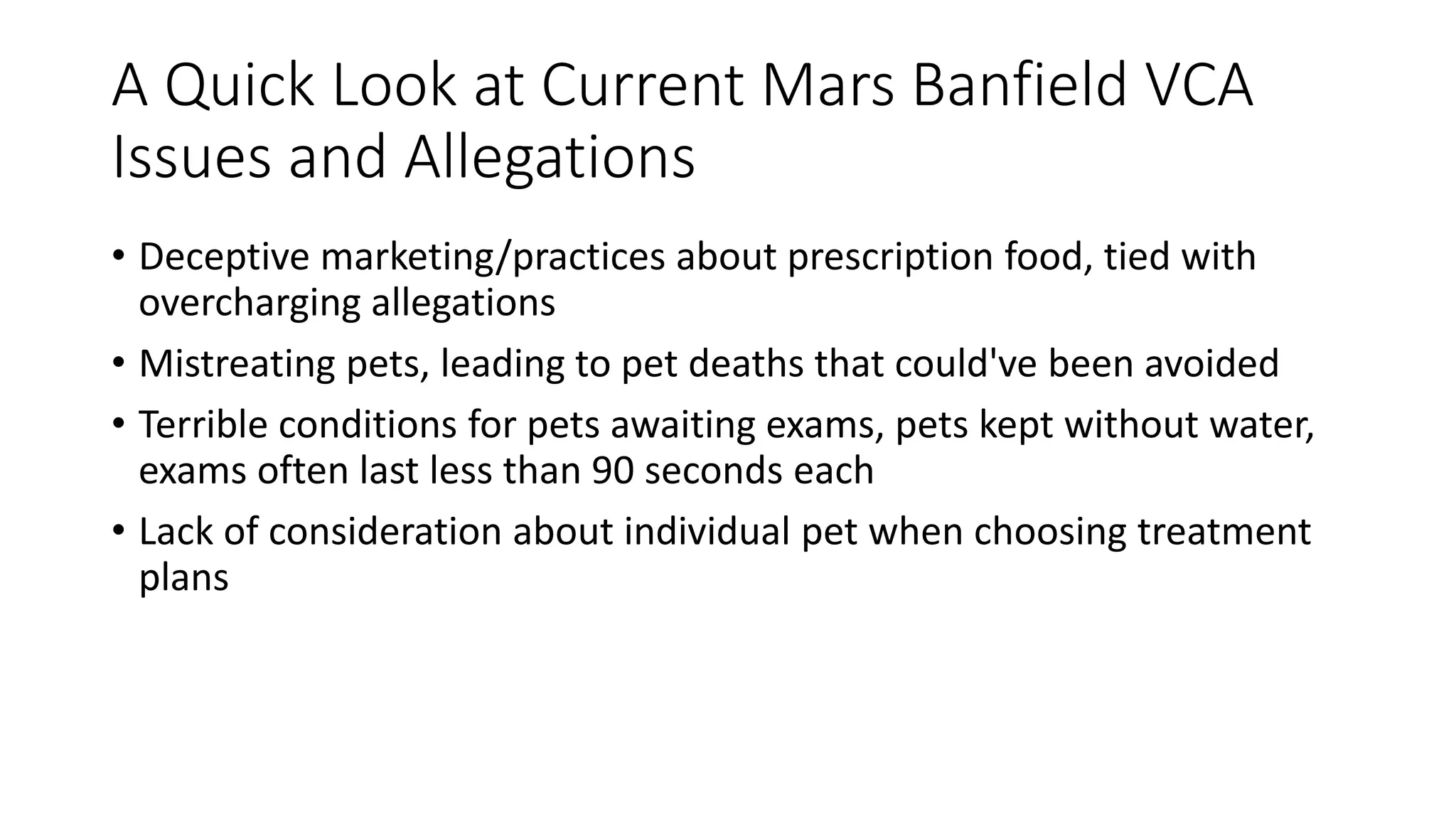 A Quick Look at Current Mars Banfield VCA
Issues and Allegations
• Deceptive marketing/practices about prescription food, tied with
overcharging allegations
• Mistreating pets, leading to pet deaths that could've been avoided
• Terrible conditions for pets awaiting exams, pets kept without water,
exams often last less than 90 seconds each
• Lack of consideration about individual pet when choosing treatment
plans
 