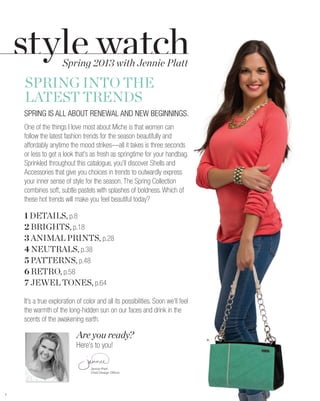 Spring 2013 with Jennie Platt

    SPRING INTO THE
    LATEST TRENDS
    SPRING IS ALL ABOUT RENEWAL AND NEW BEGINNINGS.
    One of the things I love most about Miche is that women can
    follow the latest fashion trends for the season beautifully and
    affordably anytime the mood strikes—all it takes is three seconds
    or less to get a look that’s as fresh as springtime for your handbag.
    Sprinkled throughout this catalogue, you’ll discover Shells and
    Accessories that give you choices in trends to outwardly express
    your inner sense of style for the season. The Spring Collection
    combines soft, subtle pastels with splashes of boldness. Which of
    these hot trends will make you feel beautiful today?

    1 DETAILS, p.8
    2 BRIGHTS, p.18
    3 ANIMAL PRINTS, p.28
    4 NEUTRALS, p.38
    5 PATTERNS, p.48
    6 RETRO, p.58
    7 JEWEL TONES, p.64

    It’s a true exploration of color and all its possibilities. Soon we’ll feel
    the warmth of the long-hidden sun on our faces and drink in the
    scents of the awakening earth.

                           Are you ready?                                         A.

                           Here’s to you!

                                  Jennie Platt-
                                  Chief Design Officer




1
 