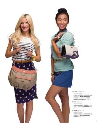 C.




B.




     A. ELAINE - CLASSIC, p.9

       SHOWN WITH OPTIONAL
       INTERCHANGEABLE HANDLE STRAPS
       (cream), p.72, INTERCHANGEABLE
       HANDLES (silver), p.71, and SINGLE
       HANDLE CONVERSION KIT, p.65

     B. ROSE - DEMI, p.41

       SHOWN WITH OPTIONAL
       INTERCHANGEABLE HANDLES (brown/
       silver), p.72 and 1.5” CARABINER (silver),
       p.12

     C. JAYDEN - PETITE, p.57
       SHOWN WITH OPTIONAL
       INTERCHANGEABLE HANDLE STRAPS
       (cream), p.72, INTERCHANGEABLE
       HANDLES (silver), p.71



                                                    2
 