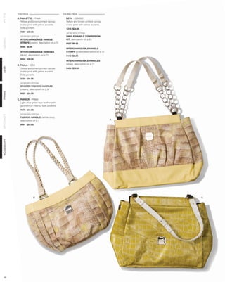 THIS PAGE                                FACING PAGE
PETITE




            A. PAULETTE - PRIMA                        BETH - CLASSIC
               Yellow and brown printed canvas         Yellow and brown printed canvas
               snake print with yellow accents.        snake print with yellow accents.
               Side pockets.                           1215 $24.95
              7597 $39.95
                                                       SHOWN WITH OPTIONAL
              SHOWN WITH OPTIONAL                      SINGLE HANDLE CONVERSION
CLASSIC




              INTERCHANGEABLE HANDLE                   KIT, description on p.65
              STRAPS (cream), description on p.72      9027 $9.95
              9440 $8.95
                                                       INTERCHANGEABLE HANDLE
              INTERCHANGEABLE HANDLES                  STRAPS (cream) description on p.72
              (silver), description on p.71            9440 $8.95
              9454 $39.95
                                                       INTERCHANGEABLE HANDLES
                                                       (silver), description on p.71
            B. PAULA - DEMI
DEMI




               Yellow and brown printed canvas         9454 $39.95
               snake print with yellow accents.
               Side pockets.
              3155 $34.95

              SHOWN WITH OPTIONAL
              BRAIDED FASHION HANDLES
              (cream), description on p.9
PRIMA




              9457 $24.95

            C. PARKER - PRIMA
               Light olive green faux leather with
               geometrical inserts. Side pockets.
              7575 $44.95

              SHOWN WITH OPTIONAL
SPECIALTY




              FASHION HANDLES (white croc),
              description on p.7                                                            A.

              9441 $24.95
ACCESSORY




                           B.                                                                    C.




 29
 