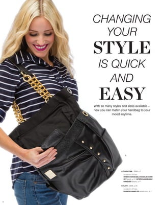 CHANGING
      YOUR
    STYLE
       IS QUICK
          AND
       EASY
    With so many styles and sizes available—
    now you can match your handbag to your
                mood anytime.




                           A.




                       A. CHRISTINA - DEMI, p.7

                         SHOWN WITH OPTIONAL
                         INTERCHANGEABLE HANDLE CHAIN
                         SET (gold), p.72, INTERCHANGEABLE
                         HANDLES (black), p.71

                       B. KAYE - DEMI, p.39

                         SHOWN WITH OPTIONAL
                         FASHION HANDLES (white croc), p.7




3
 