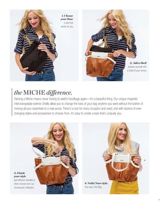 1. Choose
                                        your Base
                                            a size that
                                        works for you




                                                                                                    2. Add a Shell
                                                                                                  express yourself with
                                                                                                 a Shell of your choice




the MICHE difference.
Owning a Miche means never having to switch handbags again—it’s a beautiful thing. Our unique magnetic
interchangeable exterior Shells allow you to change the look of your bag anytime you want without the bother of
moving all your essentials to a new purse. There’s a size for every occasion and need, and with dozens of ever-
changing styles and accessories to choose from, it’s easy to create a look that’s uniquely you.




                                                                                                                    B.




3. Finish
your style
add different Handles or
other choices from our                                      4. Voila! Your style.
Accessories Collection                                      Your way. One Bag.



                                                                                                                          4
 