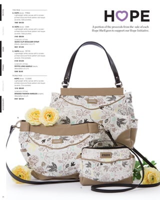 THIS PAGE
PETITE




            A. HOPE (dove) - PRIMA
               Lightweight white canvas with a screen-
               printed dove and floral pattern and taupe
               accents. Side pockets.
              7600 $44.95

            B. HOPE (dove) - DEMI                               A portion of the proceeds from the sale of each
CLASSIC




               Lightweight white canvas with a screen-
               printed dove and floral pattern and taupe        Hope Shell goes to support our Hope Initiative.
               accents. Side pockets.
              3163 $39.95

              SHOWN WITH OPTIONAL
              QUICK-CLIP SHOULDER STRAP
              (black), description on p.13
              9031 $14.95
DEMI




            C. HOPE (dove) - PETITE
               Lightweight white canvas with a screen-
               printed dove and floral pattern and taupe
               accents. End pockets.
              5159 $18.95

              SHOWN WITH OPTIONAL
PRIMA




              PETITE LONG HANDLE (black),
              description on p.12
              5300 $5.95

            FACING PAGE
              HOPE (dove) - CLASSIC
              Lightweight white canvas with a screen-
SPECIALTY




              printed dove and floral pattern and taupe
              accents. End pockets.
              1218 $29.95

              SHOWN WITH OPTIONAL                                                          A.
              BRAIDED FASHION HANDLES (cream),
              description on p.9
              9457 $24.95
ACCESSORY




                  B.




                                                           C.




 51
 