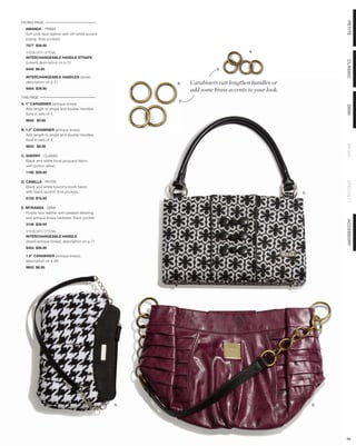 FACING PAGE




                                                                                                            PETITE
  AMANDA - PRIMA
  Soft pink faux leather with off-white accent
  piping. Side pockets.
  7577 $39.95

  SHOWN WITH OPTIONAL                                                              A.
  INTERCHANGEABLE HANDLE STRAPS




                                                                                                            CLASSIC
  (cream) description on p.72
  9440 $8.95

  INTERCHANGEABLE HANDLES (silver)
  description on p.71                                 B.   Carabiners can lengthen handles or
  9454 $39.95
                                                           add some brass accents to your look.
THIS PAGE
A. 1” CARABINER (antique brass)




                                                                                                            DEMI
   Add length to single and double Handles.
   Sold in sets of 4.
  9652 $5.95

B. 1.5” CARABINER (antique brass)
   Add length to single and double Handles.
   Sold in sets of 4.




                                                                                                            PRIMA
  9653 $8.95

C. SHERRY - CLASSIC
   Black and white floral jacquard fabric
   with button detail.
  1188 $29.95

D. CAMILLA - PETITE




                                                                                                            SPECIALTY
   Black and white hound’s-tooth fabric
   with black accent. End pockets.                                                                C.
  5132 $18.95

E. MYRANDA - DEMI
   Purple faux leather with pleated detailing
   and antique brass hadware. Back pocket.




                                                                                                            ACCESSORY
  3138 $39.95

  SHOWN WITH OPTIONAL
  INTERCHANGEABLE HANDLE
  (black/antique brass), description on p.71
  9454 $39.95

  1.5” CARABINER (antique brass),
  description on p.56
  9653 $8.95




                                                 D.                                                    E.




                                                                                                            56
 