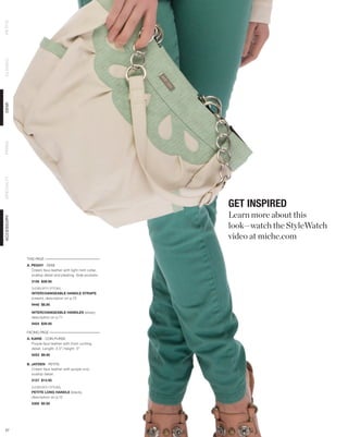 PETITE
CLASSIC
DEMI
PRIMA
SPECIALTY




                                                            GET INSPIRED
                                                            Learn more about this
ACCESSORY




                                                            look—watch the StyleWatch
                                                            video at miche.com

            THIS PAGE
            A. PEGGY - DEMI
               Cream faux leather with light mint collar,
               scallop detail and pleating. Side pockets.
              3156 $39.95
              SHOWN WITH OPTIONAL
              INTERCHANGEABLE HANDLE STRAPS
              (cream), description on p.72
              9440 $8.95

              INTERCHANGEABLE HANDLES (silver),
              description on p.71
              9454 $39.95

            FACING PAGE
            A. KARIE - COIN PURSE
               Purple faux leather with front ruching
               detail. Length: 2.5”; height: 3”
              9253 $9.95

            B. JAYDEN - PETITE
               Cream faux leather with purple croc
               scallop detail.
              5157 $14.95

              SHOWN WITH OPTIONAL
              PETITE LONG HANDLE (black),
              description on p.12
              5300 $5.95




 57
 