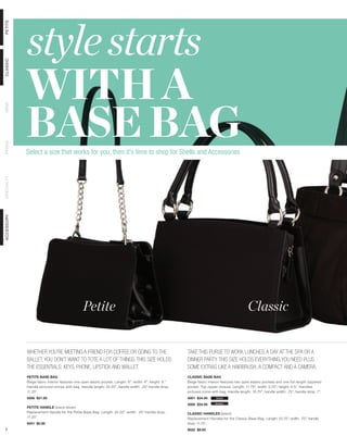 style starts
PETITE




            WITH A
CLASSIC




            BASE BAG
DEMI
PRIMA




            Select a size that works for you, then it’s time to shop for Shells and Accessories
SPECIALTY
ACCESSORY




                                               Petite                                                                                          Classic


            WHETHER YOU’RE MEETING A FRIEND FOR COFFEE OR GOING TO THE                                   TAKE THIS PURSE TO WORK LUNCHES, A DAY AT THE SPA OR A
            BALLET, YOU DON’T WANT TO TOTE A LOT OF THINGS. THIS SIZE HOLDS                              DINNER PARTY. THIS SIZE HOLDS EVERYTHING YOU NEED PLUS
            THE ESSENTIALS: KEYS, PHONE, LIPSTICK AND WALLET.                                            SOME EXTRAS LIKE A HAIRBRUSH, A COMPACT AND A CAMERA.
            PETITE BASE BAG                                                                              CLASSIC BASE BAG
            Beige fabric interior features one open elastic pocket. Length: 8”; width: 4”; height: 6.”   Beige fabric interior features two open elastic pockets and one full-length zippered
            Handle pictured comes with bag. Handle length: 24.25”; handle width: .25” handle drop:       pocket. Top zipper closure. Length: 11.75”; width: 5.75”; height: 6.5.” Handles
            11.25”.                                                                                      pictured come with bag. Handle length: 16.75”; handle width: .75”; handle drop: 7”.
            5006 $21.95                                                                                  4001 $34.95       black

                                                                                                         4000 $34.95      brown
            PETITE HANDLE (black/silver)
            Replacement Handle for the Petite Base Bag. Length: 24.25”; width: .25” handle drop:         CLASSIC HANDLES (black)
            11.25”.                                                                                      Replacement Handles for the Classic Base Bag. Length: 23.75”; width: .75”; handle
            9451 $5.95                                                                                   drop: 11.75”.
 5                                                                                                       9022 $9.95
 