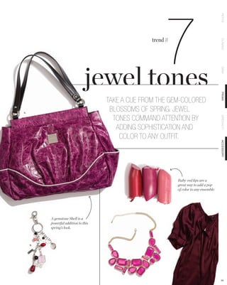 7

                                                                                          PETITE
                                                    trend #




                                                                                          CLASSIC
                                                                                          DEMI
                                                                                          PRIMA
                                      TAKE A CUE FROM THE GEM-COLORED
A.
                                       BLOSSOMS OF SPRING. JEWEL
                                        TONES COMMAND ATTENTION BY




                                                                                          SPECIALTY
                                         ADDING SOPHISTICATION AND
                                          COLOR TO ANY OUTFIT.




                                                                                          ACCESSORY
                                                              Ruby-red lips are a
                                                              great way to add a pop
                                                              of color to any ensemble.




          A gemstone Shell is a
          powerful addition to this
          spring’s look.



     B.




                                                                                          64
 
