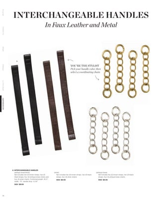 INTERCHANGEABLE HANDLES
PETITE




                                                        In Faux Leather and Metal
CLASSIC
DEMI




                 A.


                                                                                       YOU’RE THE STYLIST
PRIMA




                                                                                       Pick your handle color, then
                                                                                       select a coordinating chain.
SPECIALTY
ACCESSORY




            A. INTERCHANGEABLE HANDLES
               (antique brass/silver)                            (silver)                                               (antique brass)
               Set includes two (2) brown straps, two (2)            Set includes two (2) brown straps, two (2) black      Set includes two (2) brown straps, two (2) black
               black straps, four (4) antique brass chains and       straps, four (4) silver chains.                       straps, four (4) antique brass chains.
               four (4) silver chains. Combined length: 26.5”;     9455 $24.95                                            9456 $24.95
               width: .75”; handle drop: 12.25”
              9454 $39.95




 71
 