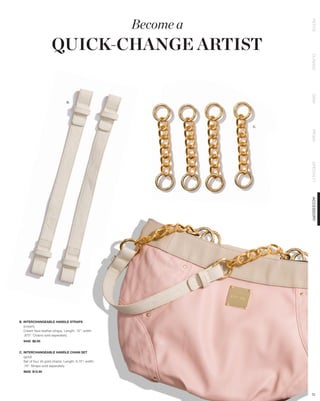 Become a




                                                                        PETITE
                      QUICK-CHANGE ARTIST




                                                                        CLASSIC
                                                                        DEMI
                                 B.




                                                                   C.




                                                                        PRIMA
                                                                        SPECIALTY
                                                                        ACCESSORY

B. INTERCHANGEABLE HANDLE STRAPS
   (cream)
   Cream faux leather straps. Length: 13”; width:
   .875”. Chains sold seperately.
   9440 $8.95


C. INTERCHANGEABLE HANDLE CHAIN SET
   (gold)
   Set of four (4) gold chains. Length: 6.75”; width:
   .75”. Straps sold seperately.
   9656 $12.95




                                                                        72
 