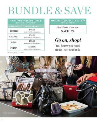 BUNDLE & SAVE
                GETTING STARTED BUNDLE                              ADDING TO YOUR COLLECTION
                         A Base and ANY two Shells*                         Stock up on Shells

             SHELL SIZE                   BUNDLE PRICE
                                                                        Buy 3 Shells of one size
                                              $49.95
               PETITE                 ($14.95-PRICED SHELLS ONLY)           SAVE 15%
                                              $79.95
              CLASSIC

                                                                       Go on, shop!
                                      ($24.95-PRICED SHELLS ONLY)


                                              $99.95
                 DEMI                 ($34.95-PRICED SHELLS ONLY)



                PRIMA
                                             $109.95                   You know you need
                                      ($39.95-PRICED SHELLS ONLY)
                                                                       more than one look.
           *Excluding Miche Luxe Shells




     STYLES VARY BY SEASON



77
 