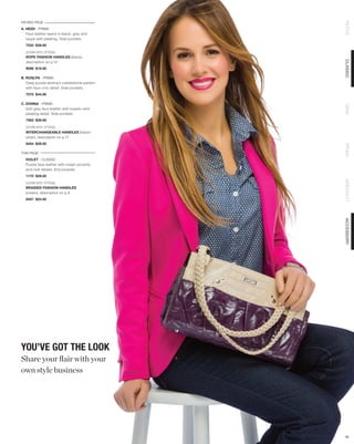 FACING PAGE




                                              PETITE
A. HEIDI - PRIMA
   Faux leather layers in black, grey and
   taupe with pleating. Side pockets.
  7533 $39.95

  SHOWN WITH OPTIONAL
  ROPE FASHION HANDLES (black),




                                              CLASSIC
  description on p.14
  9098 $19.95

B. ROSLYN - PRIMA
   Deep purple abstract cobblestone pattern
   with faux croc detail. Side pockets.
  7570 $44.95

C. DONNA - PRIMA




                                              DEMI
   Soft grey faux leather with tuxedo-shirt
   pleating detail. Side pockets.
  7562 $39.95

  SHOWN WITH OPTIONAL
  INTERCHANGEABLE HANDLES (black/
  silver), description on p.71
  9454 $39.95




                                              PRIMA
THIS PAGE
  VIOLET - CLASSIC
  Purple faux leather with cream accents
  and rivet details. End pockets.
  1170 $29.95




                                              SPECIALTY
  SHOWN WITH OPTIONAL
  BRAIDED FASHION HANDLES
  (cream), description on p.9
  9457 $24.95




                                              ACCESSORY
YOU’VE GOT THE LOOK
Share your flair with your
own style business




                                              16
 
