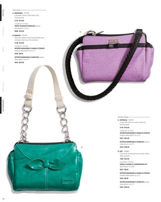 THIS PAGE
PETITE




            A. MEKENNA - PETITE
               Lavender ostrich with black bow.
               End pockets.
              5134 $18.95

              SHOWN WITH OPTIONAL
              ROPE FASHION HANDLES (black),
CLASSIC




              description on p.14
              9098 $19.95                                 A.

            B. MARGO - PETITE
               Teal faux leather with bowtie detail and
               contrast stitching. End pockets.
              5138 $18.95

              SHOWN WITH OPTIONAL
DEMI




              INTERCHANGEABLE HANDLE STRAPS
              (cream) description on p.72
              9440 $8.95

              INTERCHANGEABLE HANDLES (silver),
              description on p.71
              9454 $39.95
PRIMA
SPECIALTY
ACCESSORY




                                                                FACING PAGE
                                                                C. PATRICIA - PETITE
                                                                   Coral with white contrast stitching.
                                                                   End pockets.
                                                                  5143 $18.95

                                                                  SHOWN WITH OPTIONAL
                                                                  INTERCHANGEABLE HANDLE STRAPS
                                                                  (cream) description on p.72
                                                                  9457 $24.95

                                                                  INTERCHANGEABLE HANDLES (silver),
                                                                  description on p.71
                                                           B.     9454 $39.95

                                                                D. PAT - PRIMA
                                                                   Coral with white piping and pleat detail.
                                                                   Side pockets.
                                                                  7584 $44.95

                                                                  SHOWN WITH OPTIONAL
                                                                  SINGLE HANDLE CONVERSION KIT,
                                                                  description on p.65
                                                                  9027 $9.95

                                                                  INTERCHANGEABLE HANDLE STRAPS
                                                                  (cream) description on p.72
                                                                  9440 $8.95

                                                                  INTERCHANGEABLE HANDLES (silver),
                                                                  description on p.71
                                                                  9454 $39.95




 23
 