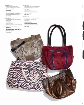A. RENAE - DEMI                              C. TINA - DEMI




                                                                                                     PETITE
   Snake-print canvas with taupe                Red leopard print with two front zippers
   accents and antique brass hadware.           and purple accents. Side pockets.
   Back zipper pocket.                         3133 $34.95
  3134 $39.95
                                               SHOWN WITH OPTIONAL
  SHOWN WITH OPTIONAL                          ROPE FASHION HANDLES (black),
  INTERCHANGEABLE HANDLES (black/              description on p.14
  antique brass), description on p.71




                                                                                                     CLASSIC
                                               9098 $19.95
  9454 $39.95
                                             D. TARA - DEMI
B. JOCELYNNE - PRIMA                            Metallic copper snake faux leather with
   Ivory and dark purple faux zebra print.      brown accents. Side pockets.
   Side pockets.                               3149 $34.95
  7563 $39.95                                  SHOWN WITH OPTIONAL
  SHOWN WITH OPTIONAL                          INTERCHANGEABLE HANDLES
  INTERCHANGEABLE HANDLE STRAPS                (brown/silver), description on p.71




                                                                                                     DEMI
  (cream), description on p.72                 9454 $39.95
  9440 $8.95

  INTERCHANGEABLE HANDLES (silver),
  description on p.71
  9454 $39.95




                                                                                                     PRIMA
                 A.




                                                                                                     SPECIALTY
                                                                                           C.




                                                                                                     ACCESSORY
               B.




                                                                                                D.




                                                                                                     34
 