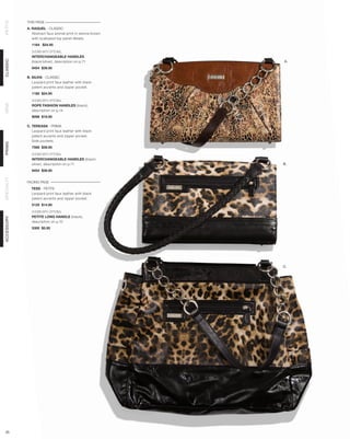 THIS PAGE
PETITE




            A. RAQUEL - CLASSIC
               Abstract faux animal print in sienna brown
               with scalloped top panel details.
              1164 $24.95

              SHOWN WITH OPTIONAL
              INTERCHANGEABLE HANDLES
CLASSIC




              (black/silver), description on p.71           A.
              9454 $39.95

            B. SILVIA - CLASSIC
               Leopard print faux leather with black
               patent accents and zipper pocket.
              1180 $24.95

              SHOWN WITH OPTIONAL
DEMI




              ROPE FASHION HANDLES (black),
              description on p.14
              9098 $19.95

            C. TEREASA - PRIMA
               Leopard print faux leather with black
               patent accents and zipper pocket.
               Side pockets.
PRIMA




              7568 $39.95

              SHOWN WITH OPTIONAL
              INTERCHANGEABLE HANDLES (black/
              silver), description on p.71                  B.
              9454 $39.95
SPECIALTY




            FACING PAGE
              TESS - PETITE
              Leopard print faux leather with black
              patent accents and zipper pocket.
              5125 $14.95

              SHOWN WITH OPTIONAL
              PETITE LONG HANDLE (black),
ACCESSORY




              description on p.10
              5300 $5.95




                                                            C.




 35
 