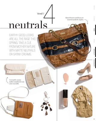 4

                                                                                PETITE
                                   trend #




                                                                                CLASSIC
                                                  Muted browns and brass are
                                                    neutral wardrobe staples.


                                                      D.




                                                                                DEMI
EARTHY GOOD LOOKS
ARE ALL THE RAGE THIS




                                                                                PRIMA
SPRING. TAKE A CUE
FROM MOTHER NATURE
WITH MATTE NEUTRALS




                                                                                SPECIALTY
OR SATINY CREAMS.




                                                                                ACCESSORY
                         B.




A versatile creamy
wallet compliments any
color ensemble.




                                             C.




                              A.




                                                                                38
 