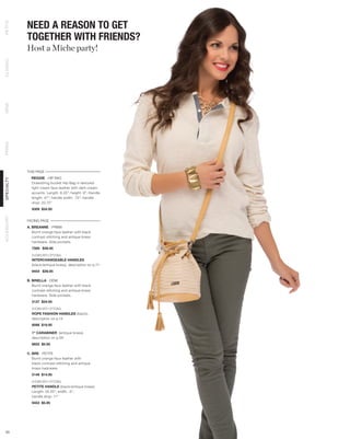 NEED A REASON TO GET
PETITE




            TOGETHER WITH FRIENDS?
            Host a Miche party!
CLASSIC
DEMI
PRIMA




            THIS PAGE
              REGGIE - HIP BAG
SPECIALTY




              Drawstring bucket Hip Bag in textured
              light cream faux leather with dark cream
              accents. Length: 6.25”; height: 9”; Handle
              length: 47”; handle width: .75”; handle
              drop: 20.75”
              9309 $34.95
ACCESSORY




            FACING PAGE
            A. BREANNE - PRIMA
               Burnt orange faux leather with black
               contrast stitching and antique brass
               hardware. Side pockets.
              7589 $39.95

              SHOWN WITH OPTIONAL
              INTERCHANGEABLE HANDLES
              (black/antique brass), description on p.71
              9454 $39.95

            B. BRIELLA - DEMI
               Burnt orange faux leather with black
               contrast stitching and antique brass
               hardware. Side pockets.
              3137 $34.95

              SHOWN WITH OPTIONAL
              ROPE FASHION HANDLES (black),
              description on p.14
              9098 $19.95

              1” CARABINER (antique brass),
              description on p.56
              9652 $5.95

            C. BRE - PETITE
               Burnt orange faux leather with
               black contrast stitching and antique
               brass hadrware.
              5149 $14.95

              SHOWN WITH OPTIONAL
              PETITE HANDLE (black/antique brass)
              Length: 24.25”; width: .5”;
              handle drop: 11”
              9453 $5.95




 43
 