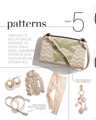 PETITE
                                                       5

                                                                                  CLASSIC
                                             trend #




                                                                                  DEMI
FROM SUBTLE TO
                                                               A.

BOLD, PATTERNS ARE




                                                                                  PRIMA
EVERYWHERE THIS
SEASON. DRAW IN




                                                                                  SPECIALTY
SEVERAL COMPLIMENTARY
PATTERNS OR SHOW
YOUR FLAIR WITH ONE




                                                                                  ACCESSORY
STATEMENT PIECE.




                                                       Chevron and ﬂoral work
                                                       well in a similar theme.




                                                          B.




                     Pull one color from a
               pattern and mix and match
                          with conﬁdence.




                                                                                  48
 