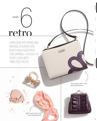 6

                                                                        PETITE
  trend #




                                                                        CLASSIC
                                                                        DEMI
                                                                        PRIMA
HEIRLOOM PATTERNS AND
VINTAGE ACCENTS ARE                     B.


MUST-HAVE ADDITIONS




                                                                        SPECIALTY
THIS SPRING—POLISH UP
YOUR LOOK WITH




                                                                        ACCESSORY
TIMELESS PIECES.




                                             Retro shapes add a touch
                                             of unexpected class.


                                                             A.




            Add in some texture with
              a soft vintage pattern.

                                                                        58
 