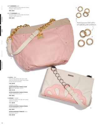 A. 1” CARABINER (gold)
PETITE



               Add extra length to both single and double   A.
               Handles. Sold in sets of 4.
              9654 $5.95

            B. 1.5” CARABINER (gold)
               Add extra length to both single and double
               Handles. Sold in sets of 4.
CLASSIC




              9655 $8.95



                                                                 Switch up your look with a
                                                                 set of flashy gold carabiners.
DEMI




                                                                                          B.
PRIMA
SPECIALTY




                  C.
ACCESSORY




            C. CAYLIN - DEMI
               Pale pink faux leather with taupe collar,
               diamond stitching side detail, back zipper
               pocket and gold hardware.
              3158 $39.95

              SHOWN WITH OPTIONAL
              INTERCHANGEABLE HANDLE CHAIN
              SET (gold), description on p.72
              9656 $12.95

              INTERCHANGEABLE HANDLE STRAPS
              (cream), description on p.72
              9440 $8.95

            D. VIRGINIA - CLASSIC
               Cream faux leather with light pink scallop
               detail and pleating.
              1211 $29.95

              SHOWN WITH OPTIONAL
              INTERCHANGEABLE HANDLE STRAPS
              (cream), description on p.72                                           D.
              9440 $8.95

              INTERCHANGEABLE HANDLES (silver),
              description on p.71
              9454 $39.95




 59
 