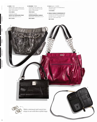 A. KARA - DEMI                            B. RIHANNA - PRIMA                      C. ELLA (black) - CLASSIC
PETITE



               Metallic silver snake material with       Fuchsia pink faux leather with          High gloss ebony crocodile texture.
               silver accent pieces and hardware         center zipper pocket and stud           Limited supply.
               detail. Side pockets.                     details. Side pockets.                 1143 $24.95
              3145 $39.95                               7569 $44.95
                                                                                              D. SINGLE HANDLE CONVERSION KIT
              SHOWN WITH OPTIONAL                       SHOWN WITH OPTIONAL
                                                                                                 Convert from double to single strap.
              QUICK-CLIP SHOULDER STRAP                 INTERCHANGEABLE HANDLE
                                                                                                 Includes two (2) 1” Carabiners and
              (black), description on p.13              (black/silver), description on p.71
CLASSIC




                                                                                                 four (4) 1” solid metal rings.
              9031 $14.95                               9454 $39.95
                                                                                                9027 $9.95




                  A.
DEMI
PRIMA
SPECIALTY




                                                                                                                                        B.
ACCESSORY




                                C.




                                                                                                                                             E.




                                                Make a statement and convert two
                                                straps to one with these stylish rings.
                                         D.




 65
 