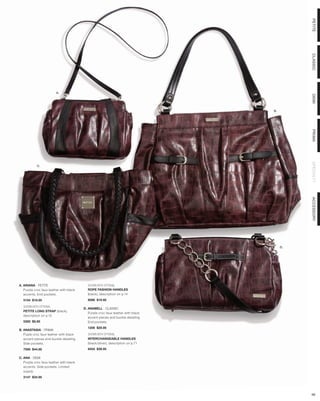 PETITE
                                                                                            CLASSIC
                         A.




                                                                                            DEMI
                                                                                  B.




                                                                                            PRIMA
                                                                                            SPECIALTY
            C.




                                                                                            ACCESSORY
                                                                                       D.




A. ARIANA - PETITE                         SHOWN WITH OPTIONAL
   Purple croc faux leather with black     ROPE FASHION HANDLES
   accents. End pockets.                   (black), description on p.14
  5154 $18.95                              9098 $19.95

  SHOWN WITH OPTIONAL
                                         D. ANABELL - CLASSIC
  PETITE LONG STRAP (black),
                                            Purple croc faux leather with black
  description on p.12
                                            accent pieces and buckle detailing.
  5300 $5.95                                End pockets.
                                           1209 $29.95
B. ANASTASIA - PRIMA
   Puple croc faux leather with black      SHOWN WITH OPTIONAL
   accent pieces and buckle detailing.     INTERCHANGEABLE HANDLES
   Side pockets.                           (black/silver), description on p.71
  7595 $44.95                              9454 $39.95

C. ANA - DEMI
   Purple croc faux leather with black
   accents. Side pockets. Limited
   supply.
  3147 $34.95




                                                                                            68
 