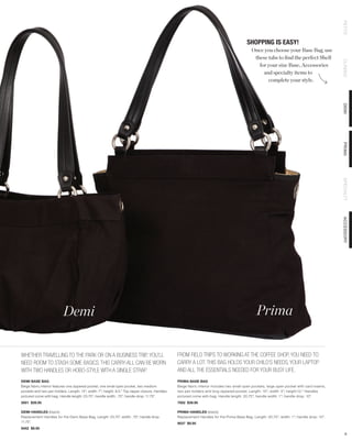 PETITE
                                                                                                                                           SHOPPING IS EASY!
                                                                                                                                              Once you choose your Base Bag, use
                                                                                                                                               these tabs to find the perfect Shell




                                                                                                                                                                                               CLASSIC
                                                                                                                                                 for your size Base, Accessories
                                                                                                                                                   and specialty items to
                                                                                                                                                     complete your style.




                                                                                                                                                                                               DEMI
                                                                                                                                                                                               PRIMA
                                                                                                                                                                                               SPECIALTY
                                                                                                                                                                                               ACCESSORY
                           Demi                                                                                                                  Prima


WHETHER TRAVELLING TO THE PARK OR ON A BUSINESS TRIP, YOU’LL                                     FROM FIELD TRIPS TO WORKING AT THE COFFEE SHOP, YOU NEED TO
NEED ROOM TO STASH SOME BASICS. THIS CARRY-ALL CAN BE WORN                                       CARRY A LOT. THIS BAG HOLDS YOUR CHILD’S NEEDS, YOUR LAPTOP
WITH TWO HANDLES OR HOBO-STYLE WITH A SINGLE STRAP.                                              AND ALL THE ESSENTIALS NEEDED FOR YOUR BUSY LIFE.
DEMI BASE BAG                                                                                    PRIMA BASE BAG
Beige fabric interior features one zippered pocket, one small open pocket, two medium            Beige fabric interior includes two small open pockets, large open pocket with card inserts,
pockets and two pen holders. Length: 14”; width: 7”; height: 9.5.” Top zipper closure. Handles   two pen holders and long zippered pocket. Length: 15”; width: 5”; height:12.” Handles
pictured come with bag. Handle length: 23.75”; handle width: .75”; handle drop: 11.75”.          pictured come with bag. Handle length: 20.75”; handle width: 1”; handle drop: 10”.
3001 $39.95                                                                                      7002 $39.95

DEMI HANDLES (black)                                                                             PRIMA HANDLES (black)
Replacement Handles for the Demi Base Bag. Length: 23.75”; width: .75”; handle drop:             Replacement Handles for the Prima Base Bag. Length: 20.75”; width: 1”; handle drop: 10”.
11.75”.                                                                                          9037 $9.95
9452 $9.95
                                                                                                                                                                                                  6
 