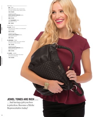 THIS PAGE
PETITE




              EVE - DEMI
              Black faux leather with a woven piece
              and pleat detailing. Back zipper pocket.
              3128 $34.95

              SHOWN WITH OPTIONAL
              ROPE FASHION HANDLES (black),
CLASSIC




              description on p.14
              9098 $19.95

              1.5” CARABINER (silver),
              description on p.12
              9651 $8.95

            FACING PAGE
            A. ALICE - PETITE
DEMI




               Red patent faux leather in an embossed
               square pattern.
              5128 $14.95

              SHOWN WITH OPTIONAL
              PETITE LONG HANDLE (black),
              description on p.12
              5300 $5.95
PRIMA




            B. ADRIANNA - PRIMA
               Red patent leather with unique details
               and textures. Side pockets.
              7567 $44.95

              SHOWN WITH OPTIONAL
              ROPE FASHION HANDLES (black),
SPECIALTY




              description on p.14
              9098 $19.95

            C. CLAIRE - CLASSIC
               Red patent faux leather with black
               trim and red stitching.
              1183 $24.95
ACCESSORY




            JEWEL TONES ARE RICH . . .
            . . . but having a job you love
            is priceless. Become a Miche
            Representative today!

 69
 
