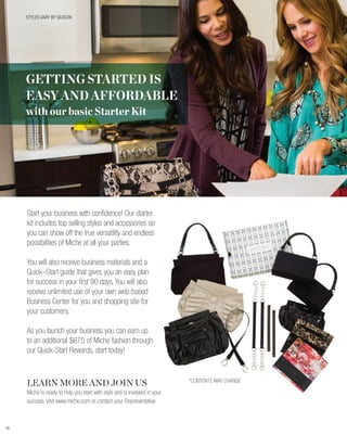 STYLES VARY BY SEASON




     GETTING STARTED IS
     EASY AND AFFORDABLE
     with our basic Starter Kit




     Start your business with confidence! Our starter
     kit includes top selling styles and accessories so
     you can show off the true versatility and endless
     possibilities of Miche at all your parties.

     You will also receive business materials and a
     Quick–Start guide that gives you an easy plan
     for success in your first 90 days. You will also
     receive unlimited use of your own web-based
     Business Center for you and shopping site for
     your customers.

     As you launch your business you can earn up
     to an additional $675 of Miche fashion through
     our Quick-Start Rewards, start today!



     LEARN MORE AND JOIN US                                                *CONTENTS MAY CHANGE

     Miche is ready to help you start with style and is invested in your
     success. Visit www.miche.com or contact your Representative



79
 