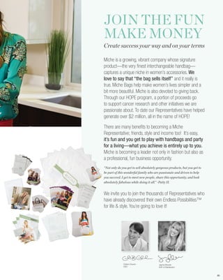 JOIN THE FUN
MAKE MONEY
Create success your way and on your terms

Miche is a growing, vibrant company whose signature
product—the very finest interchangeable handbag—
captures a unique niche in women’s accessories. We
love to say that “the bag sells itself” and it really is
true. Miche Bags help make women’s lives simpler and a
bit more beautiful. Miche is also devoted to giving back.
Through our HOPE program, a portion of proceeds go
to support cancer research and other initiatives we are
passionate about. To date our Representatives have helped
generate over $2 million, all in the name of HOPE!

There are many benefits to becoming a Miche
Representative; friends, style and income too! It’s easy,
it’s fun and you get to play with handbags and party
for a living—what you achieve is entirely up to you.
Miche is becoming a leader not only in fashion but also as
a professional, fun business opportunity.
“Not only do you get to sell absolutely gorgeous products, but you get to
be part of this wonderful family who are passionate and driven to help
you succeed. I get to meet new people, share this opportunity, and look
absolutely fabulous while doing it all.” ~Patty H.


We invite you to join the thousands of Representatives who
have already discovered their own Endless Possibilities™
for life & style. You’re going to love it!




              Corbin Church -            Jayma Woods -
              CEO                        EVP of Distribution



                                                                            80
 