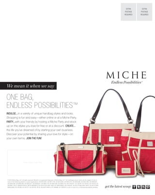 EXTRA      EXTRA
                                                                                                                                                                     POSTAGE    POSTAGE
                                                                                                                                                                     REQUIRED   REQUIRED




                                                                                                                                                          Endless Possibilities™
We mean it when we say

ONE BAG,
ENDLESS POSSIBILITIES™
INDULGE...in a variety of unique handbag styles and looks.
Shopping is fun and easy—either online or at a Miche Party.
PARTY...with your friends by hosting a Miche Party and stock
up on the styles you love for free or at a discount. CREATE...
the life you’ve dreamed of by starting your own business.
Discover your potential by sharing your love for style—on
your own terms. JOIN THE FUN!




                         Place Contact Lable Here




© 2013 Miche Bag, LLC, all rights reserved. Miche® is a registered trademark of Miche Bag, LLC. The handbags shown herein are the subject of one or
more of the following patents or patent applications: US D610,801, US D611,705, US D613,062, US D637,810, US D636,988, US D637,399, US D639,551,
US D659,389, US D658,366, US D640,871, US D638,627, US D665,176, US D661,089, US D665,176, US 6,186,201, CA 128738, CA 132720, CA 132728, CA
2679264, CN ZL 200830142455.2, BR DI 6900369-6, EU 001011043-0001-0004, AU 2009100633, US 6,186,201, EU 001727306-(0001-0007), EU 001727306-
(0008-0028), AU 331296, AU 331477, AU 331478, CN XL 201030114904.X, JP 1406686, JP 1400702, or one or more U.S. or international patents pending.     get the latest scoop:
 
