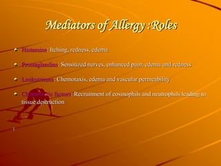 Mediators of Allergy :Roles
Histamine: Itching, redness, edema
Prostaglandins: Sensitized nerves, enhanced pain, edema and redness
Leukotrienes: Chemotaxis, edema and vascular permeability
Chemotactic factors: Recruitment of eosinophils and neutrophils leading to
tissue destruction
l
 