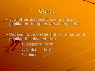 Cont,,,
3. another diagnostic sign is macro
papillae in the upper tarsal conjuctiva.
Depending up on the site of formation of
papillae it is divided in to
1. palpebral form
2. limbal form
3. mixed ,,
 