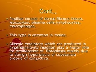 Cont,,,
Papillae consist of dence fibrous tissue,
leucocytes, plasma cells,lymphocytes,
macrophages.
This type is common in males.
Allergic madiators which are produced in
hypersensitivity reaction play a major role
for proliferation of fibroblasts.mainly due
to benign hyperplasia of substansia
propria of conjuctiva.
 