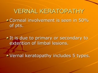 VERNAL KERATOPATHY
Corneal involvement is seen in 50%
of pts.
It is due to primary or secondary to
extention of limbal lesions.
Vernal keratopathy includes 5 types.
 