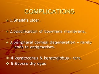 COMPLICATIONS
1.Sheild’s ulcer.
2.opacification of bowmans membrane.
3.peripharal corneal degeneration – rarely
– leads to astigmatism.
 4.keratoconus & keratoglobus– rare.
 5.Severe dry eyes
 