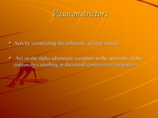 Vasoconstrictors
Acts by constricting the inflamed , dilated vessels.
Act on the alpha adrenergic receptors in the arterioles of the
conjunctiva resulting in decreased conjunctival congestion
Eg : naphazoline
 
