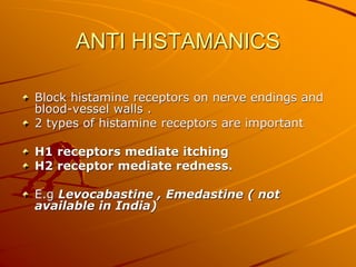 ANTI HISTAMANICS
Block histamine receptors on nerve endings and
blood-vessel walls .
2 types of histamine receptors are important
H1 receptors mediate itching
H2 receptor mediate redness.
E.g Levocabastine , Emedastine ( not
available in India)
 