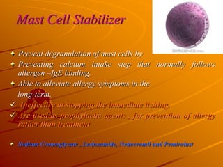 Mast Cell Stabilizer
Prevent degranulation of mast cells by
Preventing calcium intake step that normally follows
allergen –IgE binding.
Able to alleviate allergy symptoms in the
long-term.
 Ineffective at stopping the immediate itching.
 Are used as prophylactic agents , for prevention of allergy
rather than treatment
Sodium Cromoglycate , Lodoxamide, Nedocromil and Pemirolast
 