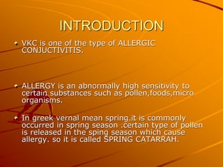 INTRODUCTION
VKC is one of the type of ALLERGIC
CONJUCTIVITIS.
ALLERGY is an abnormally high sensitivity to
certain substances such as pollen,foods,micro
organisms.
In greek vernal mean spring.it is commonly
occurred in spring season .certain type of pollen
is released in the sping season which cause
allergy. so it is called SPRING CATARRAH.
 