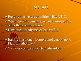 Steroids
Preferred in severe conditions like VKC.
When the inflammation is not controlled by
other therapeutic agents .
Have serious adverse effect profile
E.g Prednisolone , Loteprednol etabonate *,
Fluorometholone *.
* - Safer compared with prednisolone
 