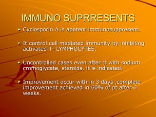 IMMUNO SUPRRESENTS
Cyclosporin A is apotent immunosuppresent.
It control cell mediated immunity by inhibiting
activated T- LYMPHOCYTES.
Uncontrolled cases even after tt with sodium
cromoglycate, steroids, it is indicated.
Improvement occur with in 3 days ,complete
improvement achieved in 60% of pt after 6
weeks.
 