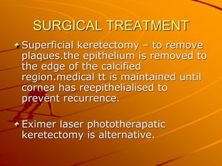 SURGICAL TREATMENT
Superficial keretectomy – to remove
plaques.the epithelium is removed to
the edge of the calcified
region.medical tt is maintained until
cornea has reepithelialised to
prevent recurrence.
Eximer laser phototherapatic
keretectomy is alternative.
 