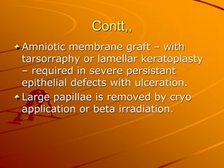 Contt,,
Amniotic membrane graft – with
tarsorraphy or lamellar keratoplasty
– required in severe persistant
epithelial defects with ulceration.
Large papillae is removed by cryo
application or beta irradiation.
 
