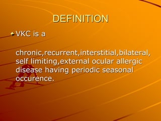 DEFINITION
VKC is a
chronic,recurrent,interstitial,bilateral,
self limiting,external ocular allergic
disease having periodic seasonal
occurence.
 