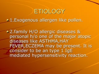 ETIOLOGY
1.Exogenous allergen like pollen.
2.family H/O allergic diseases &
personal h/o one of the major atopic
diseases like ASTHMA,HAY
FEVER,ECZEMA may be present. It is
consider to be an type 1 IgE
mediated hypersensitivity reaction.
 