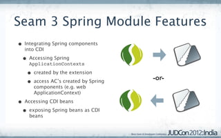 Seam 3 Spring Module Features
• Integrating Spring components
  into CDI

 • Accessing Spring
    ApplicationContexts

   • created by the extension
                                     -or-
   • access AC’s created by Spring
      components (e.g. web
      ApplicationContext)

• Accessing CDI beans
 • exposing Spring beans as CDI
    beans
 