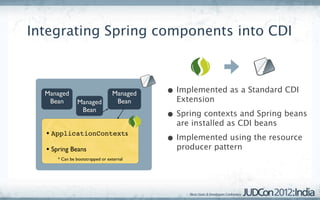 Integrating Spring components into CDI



  Managed                        Managed   • Implemented as a Standard CDI
   Bean        Managed            Bean       Extension
                Bean
                                           • Spring contexts and Spring beans
                                             are installed as CDI beans
  • ApplicationContexts
                                           • Implemented using the resource
  • Spring Beans                             producer pattern
      * Can be bootstrapped or external
 