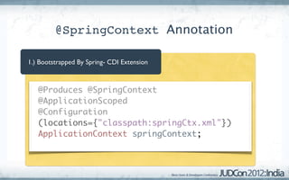 @SpringContext Annotation

1.) Bootstrapped By Spring- CDI Extension



 	 @Produces @SpringContext
 	 @ApplicationScoped
 	 @Configuration
   (locations={"classpath:springCtx.xml"})
 	 ApplicationContext springContext;
 